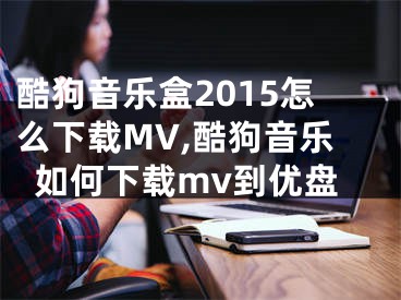 酷狗音樂盒2015怎么下載MV,酷狗音樂如何下載mv到優(yōu)盤