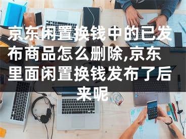 京東閑置換錢中的已發(fā)布商品怎么刪除,京東里面閑置換錢發(fā)布了后來呢