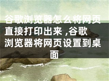 谷歌瀏覽器怎么將網(wǎng)頁直接打印出來 ,谷歌瀏覽器將網(wǎng)頁設(shè)置到桌面