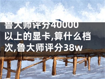 魯大師評(píng)分40000以上的顯卡,算什么檔次,魯大師評(píng)分38w