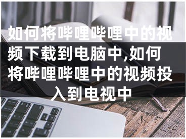 如何將嗶哩嗶哩中的視頻下載到電腦中,如何將嗶哩嗶哩中的視頻投入到電視中