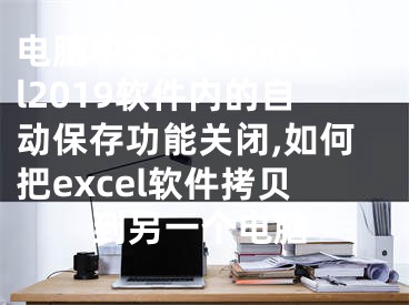 電腦中怎么將excel2019軟件內(nèi)的自動(dòng)保存功能關(guān)閉,如何把excel軟件拷貝到另一個(gè)電腦