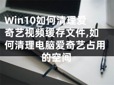 Win10如何清理愛奇藝視頻緩存文件,如何清理電腦愛奇藝占用的空間