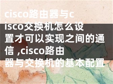 cisco路由器與cisco交換機(jī)怎么設(shè)置才可以實(shí)現(xiàn)之間的通信 ,cisco路由器與交換機(jī)的基本配置