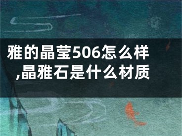 雅的晶瑩506怎么樣,晶雅石是什么材質(zhì)