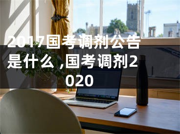 2017國考調(diào)劑公告是什么 ,國考調(diào)劑2020