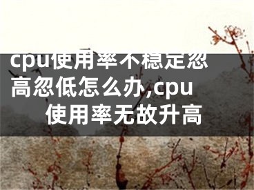 cpu使用率不穩(wěn)定忽高忽低怎么辦,cpu使用率無(wú)故升高