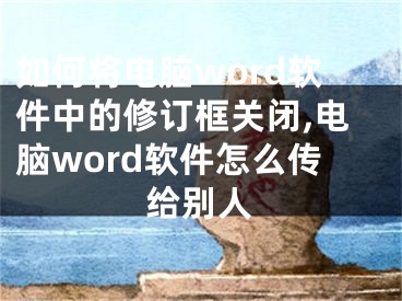 如何將電腦word軟件中的修訂框關(guān)閉,電腦word軟件怎么傳給別人