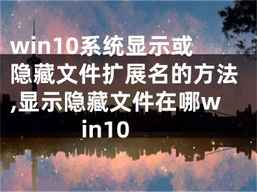 win10系統(tǒng)顯示或隱藏文件擴展名的方法,顯示隱藏文件在哪win10