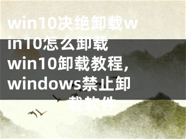 win10決絕卸載win10怎么卸載  win10卸載教程,windows禁止卸載軟件