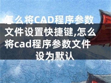 怎么將CAD程序參數(shù)文件設(shè)置快捷鍵,怎么將cad程序參數(shù)文件設(shè)為默認(rèn)