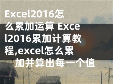 Excel2016怎么累加運算 Excel2016累加計算教程,excel怎么累加并算出每一個值