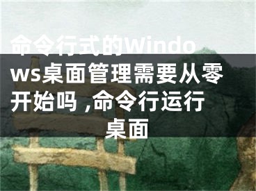 命令行式的Windows桌面管理需要從零開始嗎 ,命令行運(yùn)行桌面