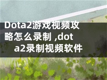 Dota2游戲視頻攻略怎么錄制 ,dota2錄制視頻軟件