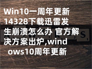 Win10一周年更新14328下載迅雷發(fā)生崩潰怎么辦 官方解決方案出爐,windows10周年更新