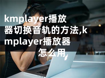 kmplayer播放器切換音軌的方法,kmplayer播放器怎么用