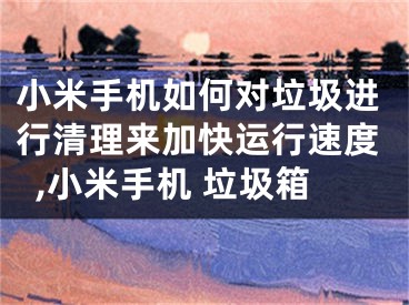 小米手機(jī)如何對(duì)垃圾進(jìn)行清理來(lái)加快運(yùn)行速度,小米手機(jī) 垃圾箱