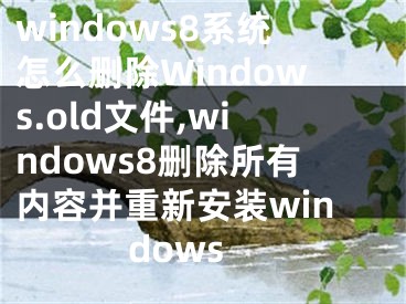 windows8系統(tǒng)怎么刪除Windows.old文件,windows8刪除所有內(nèi)容并重新安裝windows