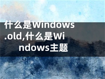 什么是Windows.old,什么是Windows主題