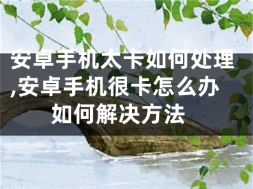 安卓手機太卡如何處理,安卓手機很卡怎么辦 如何解決方法