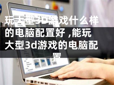 玩大型3D游戲什么樣的電腦配置好 ,能玩大型3d游戲的電腦配置