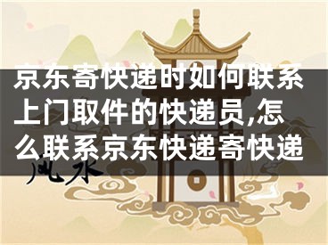 京東寄快遞時如何聯(lián)系上門取件的快遞員,怎么聯(lián)系京東快遞寄快遞