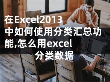 在Excel2013中如何使用分類匯總功能,怎么用excel分類數(shù)據(jù)