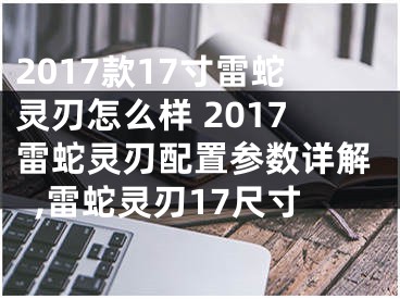 2017款17寸雷蛇靈刃怎么樣 2017雷蛇靈刃配置參數(shù)詳解,雷蛇靈刃17尺寸