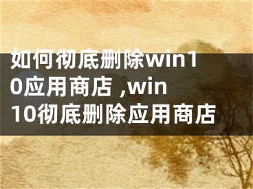 如何徹底刪除win10應(yīng)用商店 ,win10徹底刪除應(yīng)用商店