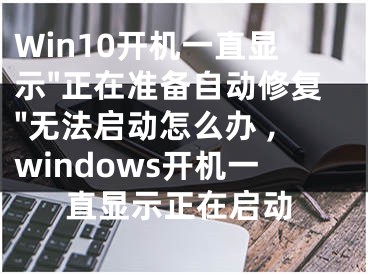 Win10開機(jī)一直顯示"正在準(zhǔn)備自動修復(fù)"無法啟動怎么辦 ,windows開機(jī)一直顯示正在啟動