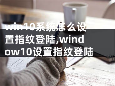 win10系統(tǒng)怎么設(shè)置指紋登陸,window10設(shè)置指紋登陸