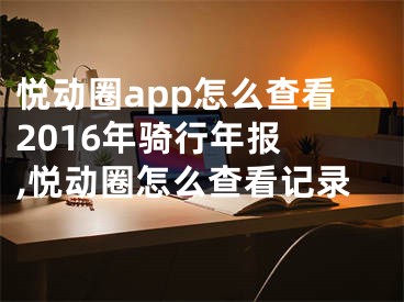 悅動圈app怎么查看2016年騎行年報 ,悅動圈怎么查看記錄