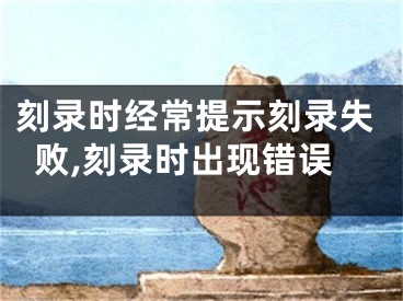 刻錄時(shí)經(jīng)常提示刻錄失敗,刻錄時(shí)出現(xiàn)錯(cuò)誤