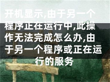 開(kāi)機(jī)顯示,由于另一個(gè)程序正在運(yùn)行中,此操作無(wú)法完成怎么辦,由于另一個(gè)程序或正在運(yùn)行的服務(wù)