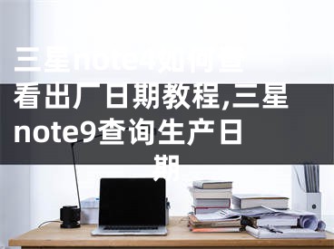 三星note4如何查看出廠日期教程,三星note9查詢生產(chǎn)日期