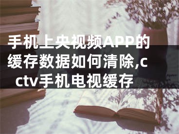 手機上央視頻APP的緩存數(shù)據(jù)如何清除,cctv手機電視緩存