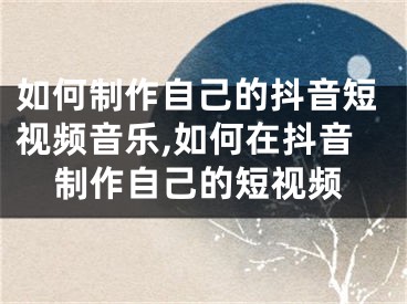 如何制作自己的抖音短視頻音樂,如何在抖音制作自己的短視頻