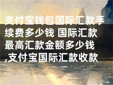 支付寶錢包國(guó)際匯款手續(xù)費(fèi)多少錢 國(guó)際匯款最高匯款金額多少錢 ,支付寶國(guó)際匯款收款