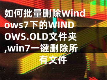 如何批量刪除Windows7下的WINDOWS.OLD文件夾,win7一鍵刪除所有文件