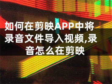 如何在剪映APP中將錄音文件導(dǎo)入視頻,錄音怎么在剪映