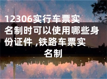 12306實行車票實名制時可以使用哪些身份證件 ,鐵路車票實名制