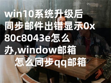 win10系統(tǒng)升級后同步郵件出錯顯示0x80c8043e怎么辦,window郵箱怎么同步qq郵箱