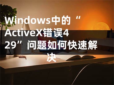 Windows中的“ActiveX錯(cuò)誤429”問(wèn)題如何快速解決 