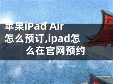 蘋果iPad Air怎么預(yù)訂,ipad怎么在官網(wǎng)預(yù)約