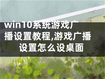 win10系統(tǒng)游戲廣播設(shè)置教程,游戲廣播設(shè)置怎么設(shè)桌面