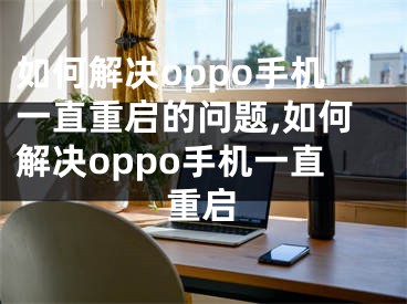 如何解決oppo手機(jī)一直重啟的問題,如何解決oppo手機(jī)一直重啟