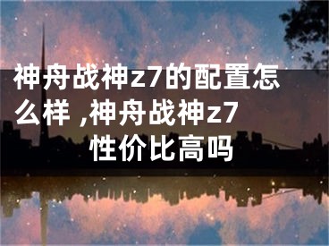 神舟戰(zhàn)神z7的配置怎么樣 ,神舟戰(zhàn)神z7性價(jià)比高嗎