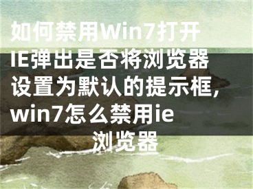 如何禁用Win7打開IE彈出是否將瀏覽器設置為默認的提示框,win7怎么禁用ie瀏覽器