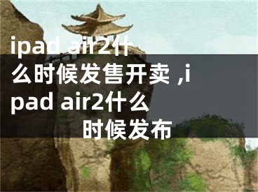 ipad air2什么時候發(fā)售開賣 ,ipad air2什么時候發(fā)布