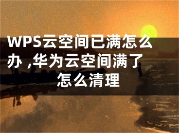 WPS云空間已滿怎么辦 ,華為云空間滿了怎么清理